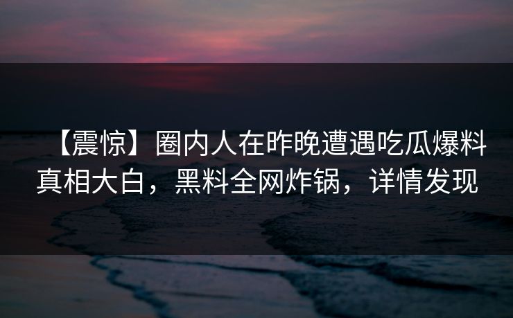 【震惊】圈内人在昨晚遭遇吃瓜爆料真相大白，黑料全网炸锅，详情发现
