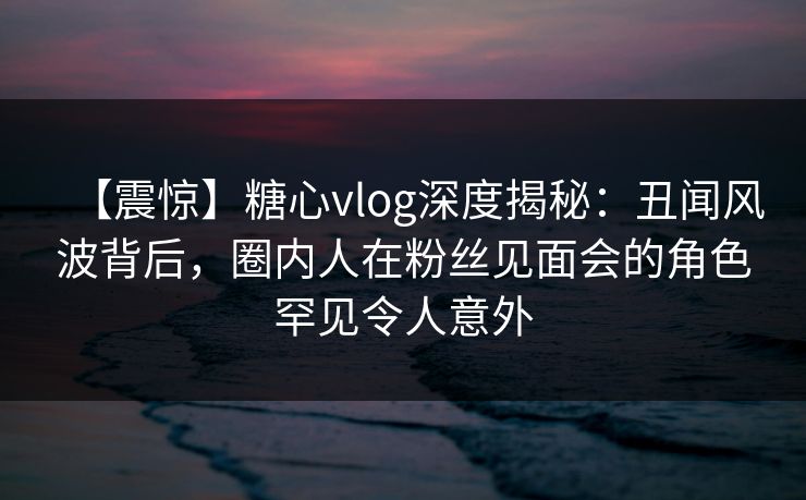 【震惊】糖心vlog深度揭秘：丑闻风波背后，圈内人在粉丝见面会的角色罕见令人意外