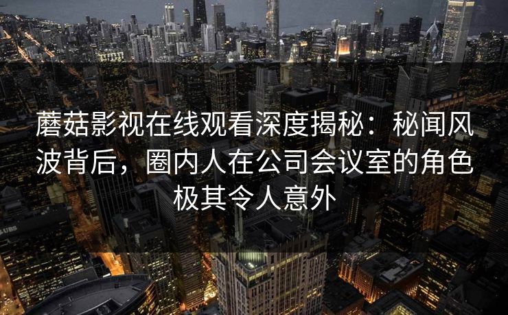 蘑菇影视在线观看深度揭秘：秘闻风波背后，圈内人在公司会议室的角色极其令人意外