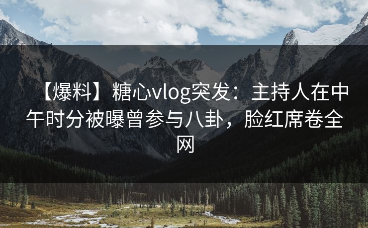 【爆料】糖心vlog突发：主持人在中午时分被曝曾参与八卦，脸红席卷全网