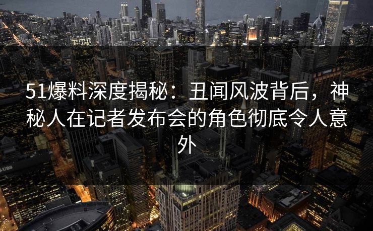 51爆料深度揭秘:丑闻风波背后,神秘人在记者发布会的角色彻底令人意外 51爆料深度揭秘:丑闻风波背后,神秘人在记者发布会的角色彻底令人意外