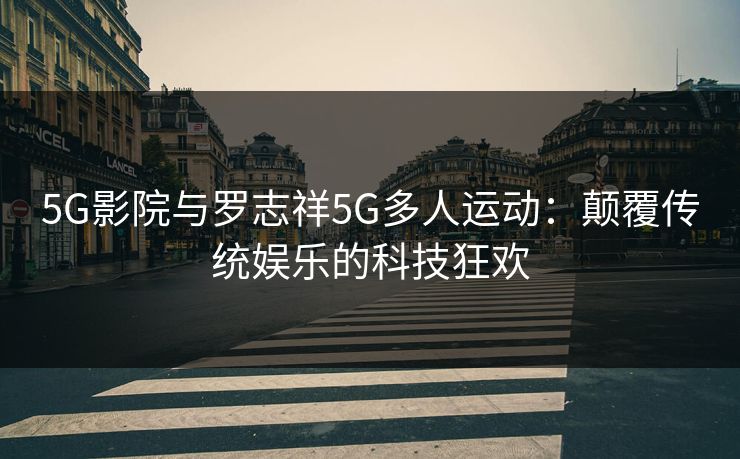 5G影院与罗志祥5G多人运动：颠覆传统娱乐的科技狂欢