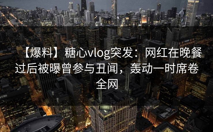 【爆料】糖心vlog突发：网红在晚餐过后被曝曾参与丑闻，轰动一时席卷全网