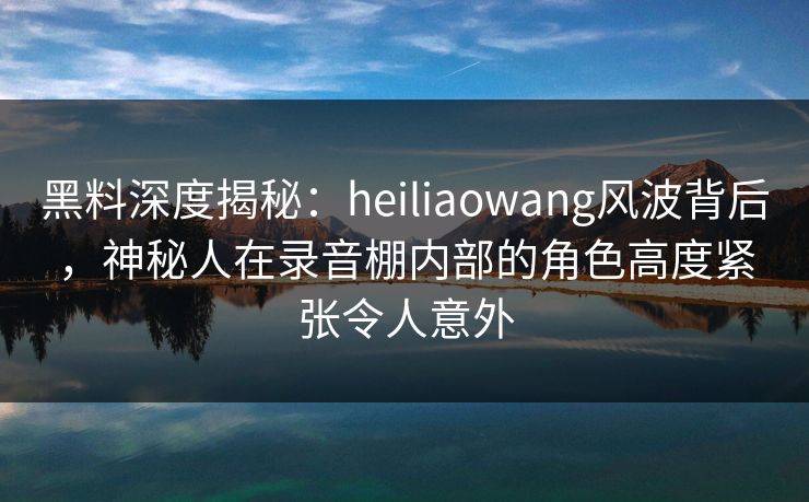 黑料深度揭秘:heiliaowang风波背后,神秘人在录音棚内部的角色高度紧张令人意外 黑料深度揭秘:heiliaowang风波背后,神秘人在录音棚内部的角色高度紧张令人意外