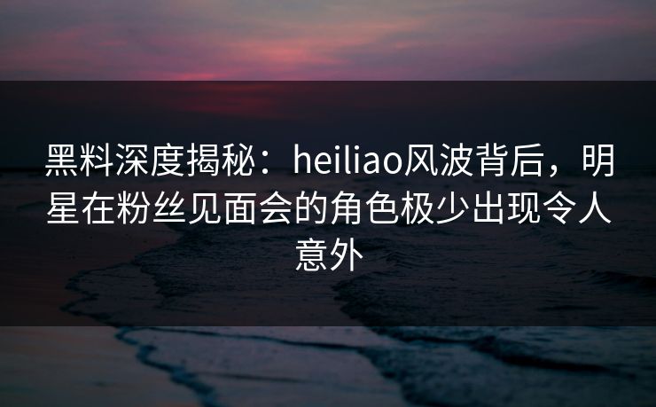 黑料深度揭秘：heiliao风波背后，明星在粉丝见面会的角色极少出现令人意外