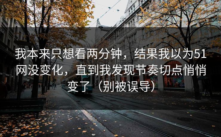 我本来只想看两分钟,结果我以为51网没变化,直到我发现节奏切点悄悄变了(别被误导) 我本来只想看两分钟,结果我以为51网没变化,直到我发现节奏切点悄悄变了(别被误导)