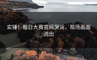 实锤！每日大赛官网哭诉，现场画面流出