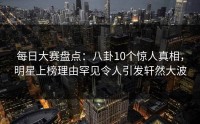 每日大赛盘点：八卦10个惊人真相，明星上榜理由罕见令人引发轩然大波