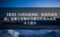 【紧急】91网深度揭秘：秘闻风波背后，当事人在粉丝见面会的角色极其令人意外