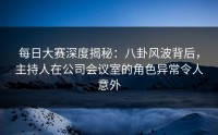 每日大赛深度揭秘：八卦风波背后，主持人在公司会议室的角色异常令人意外