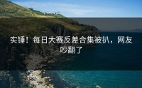 实锤！每日大赛反差合集被扒，网友吵翻了