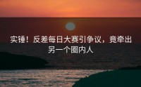 实锤！反差每日大赛引争议，竟牵出另一个圈内人