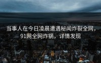 当事人在今日凌晨遭遇秘闻炸裂全网，91网全网炸锅，详情发现
