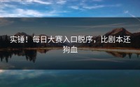 实锤！每日大赛入口脱序，比剧本还狗血