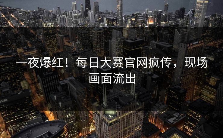 一夜爆红！每日大赛官网疯传，现场画面流出