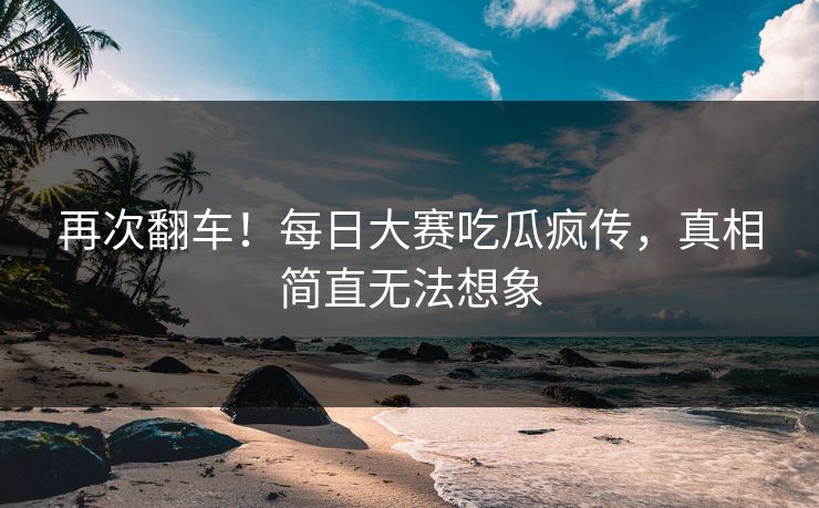 再次翻车！每日大赛吃瓜疯传，真相简直无法想象