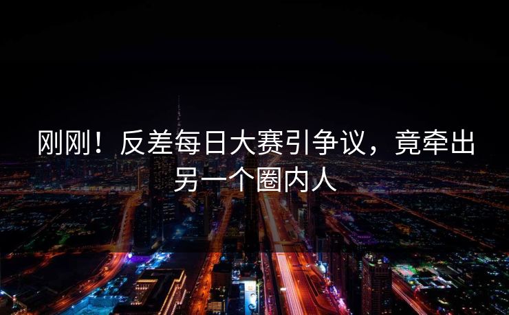刚刚！反差每日大赛引争议，竟牵出另一个圈内人