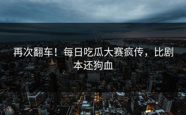 再次翻车！每日吃瓜大赛疯传，比剧本还狗血