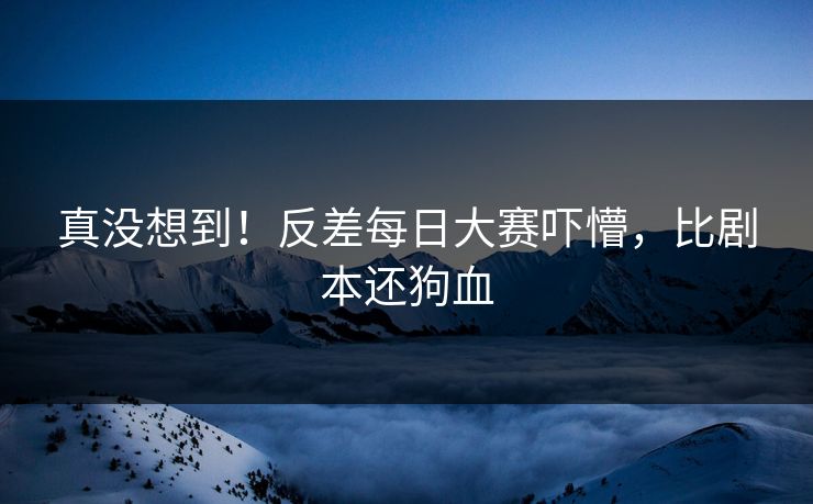 真没想到！反差每日大赛吓懵，比剧本还狗血