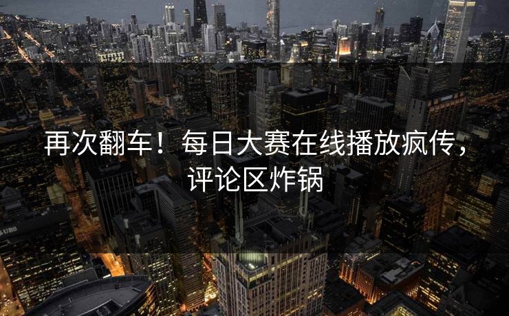 再次翻车！每日大赛在线播放疯传，评论区炸锅