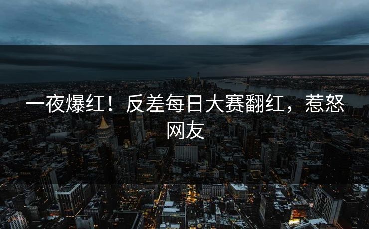 一夜爆红！反差每日大赛翻红，惹怒网友