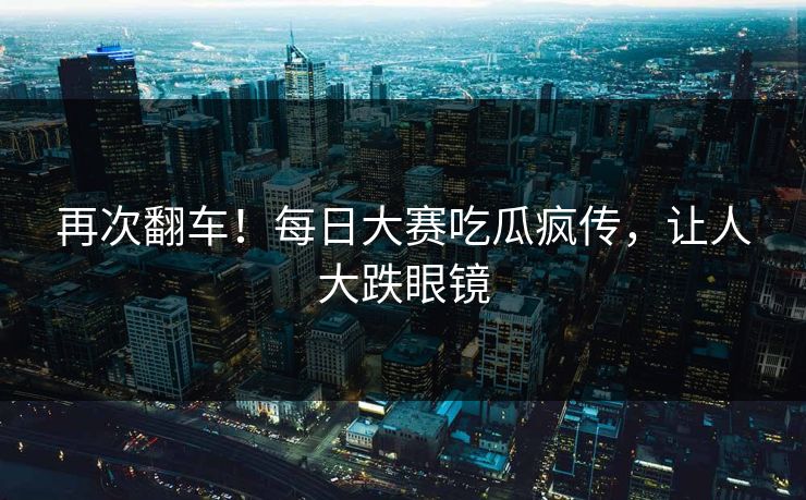 再次翻车！每日大赛吃瓜疯传，让人大跌眼镜