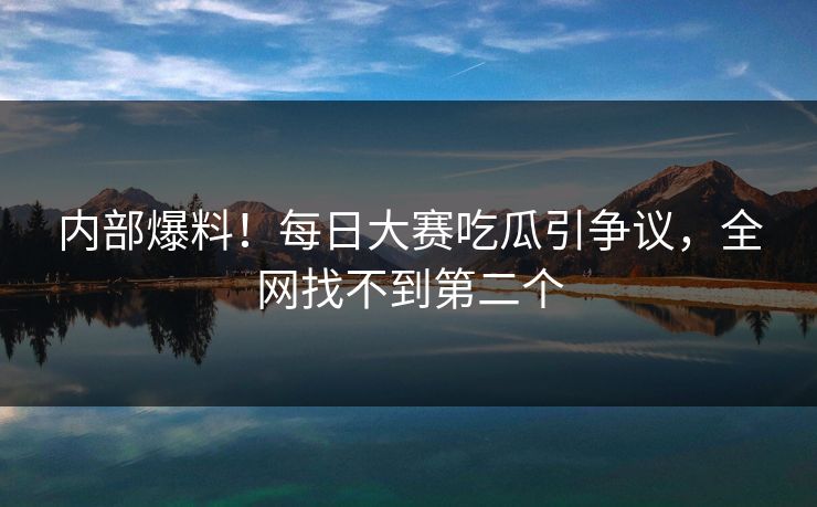 内部爆料！每日大赛吃瓜引争议，全网找不到第二个