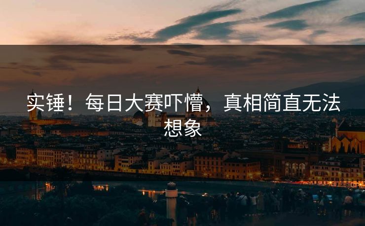 实锤！每日大赛吓懵，真相简直无法想象