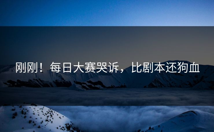 刚刚！每日大赛哭诉，比剧本还狗血