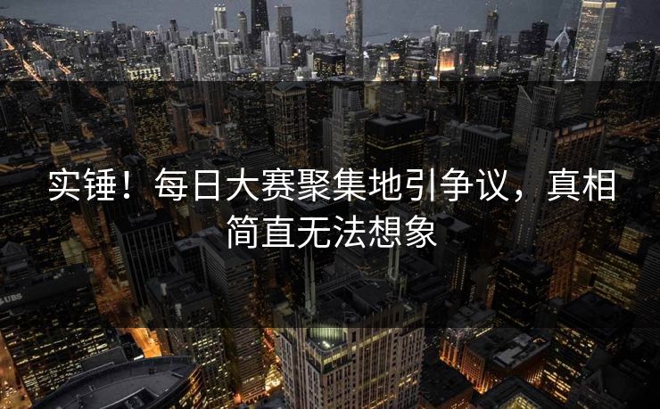 实锤！每日大赛聚集地引争议，真相简直无法想象