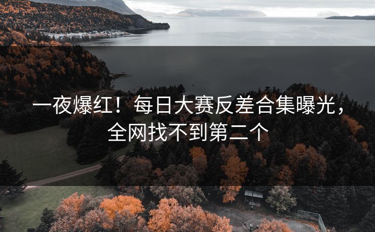 一夜爆红！每日大赛反差合集曝光，全网找不到第二个