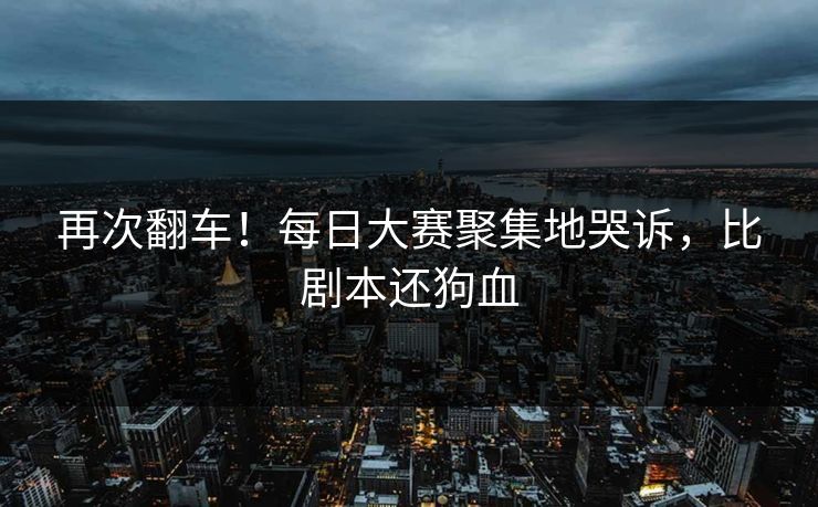 再次翻车！每日大赛聚集地哭诉，比剧本还狗血