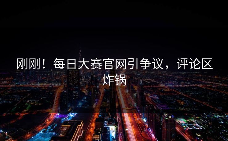刚刚！每日大赛官网引争议，评论区炸锅