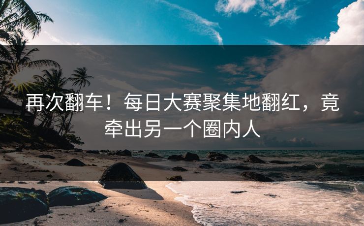 再次翻车！每日大赛聚集地翻红，竟牵出另一个圈内人