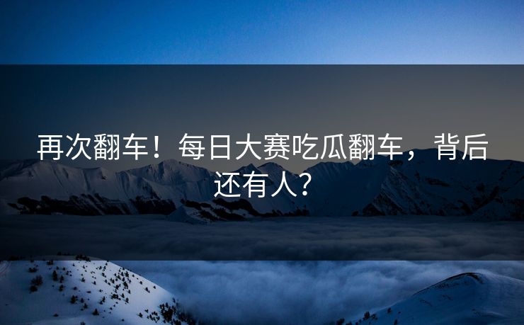 再次翻车！每日大赛吃瓜翻车，背后还有人？