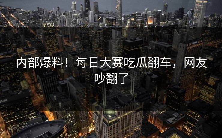 内部爆料！每日大赛吃瓜翻车，网友吵翻了