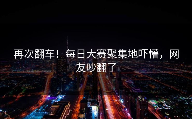 再次翻车！每日大赛聚集地吓懵，网友吵翻了