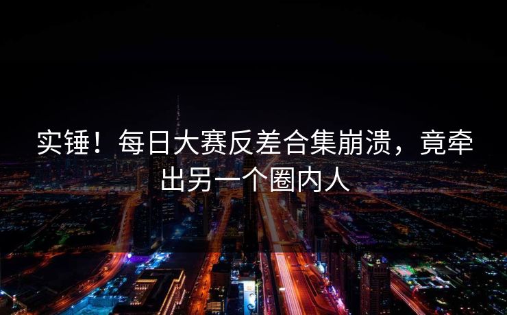 实锤！每日大赛反差合集崩溃，竟牵出另一个圈内人