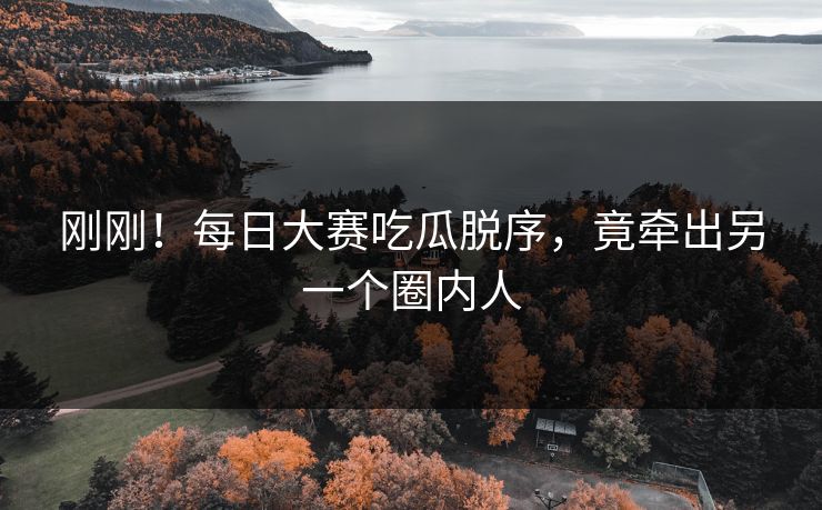 刚刚！每日大赛吃瓜脱序，竟牵出另一个圈内人