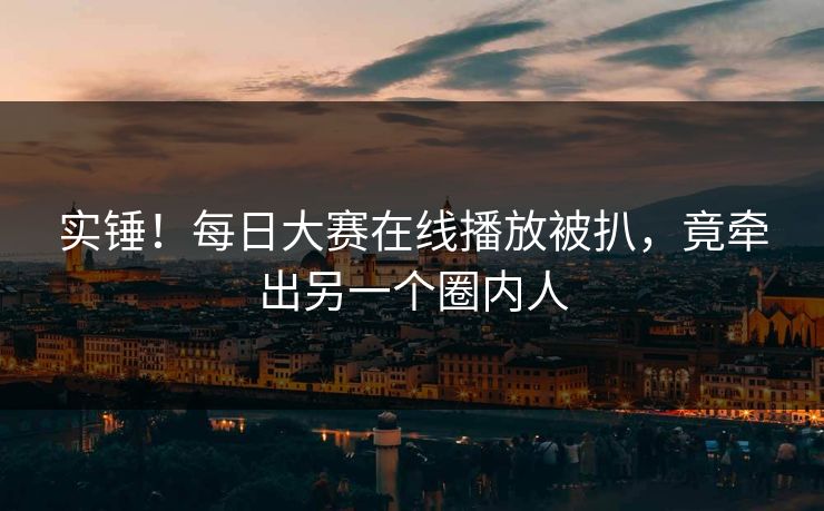 实锤！每日大赛在线播放被扒，竟牵出另一个圈内人