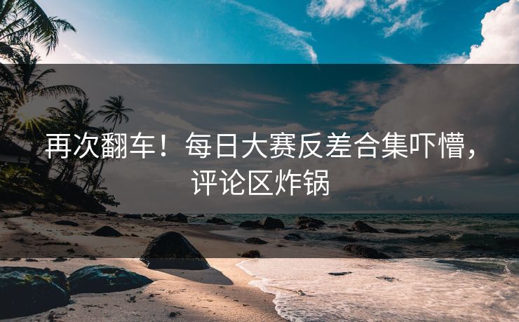 再次翻车！每日大赛反差合集吓懵，评论区炸锅