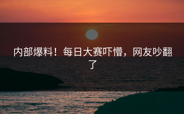 内部爆料！每日大赛吓懵，网友吵翻了