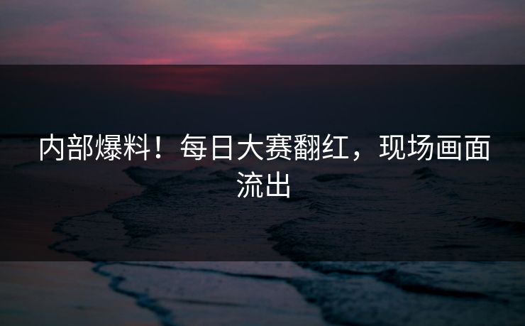 内部爆料！每日大赛翻红，现场画面流出