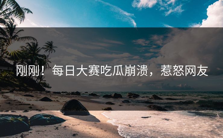 刚刚！每日大赛吃瓜崩溃，惹怒网友