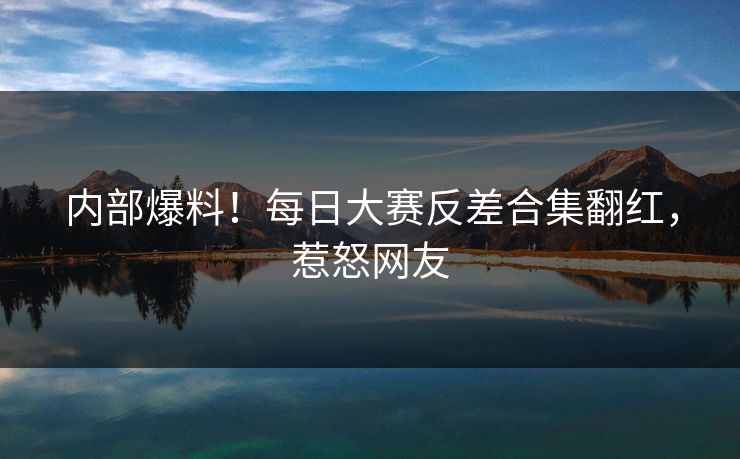 内部爆料！每日大赛反差合集翻红，惹怒网友