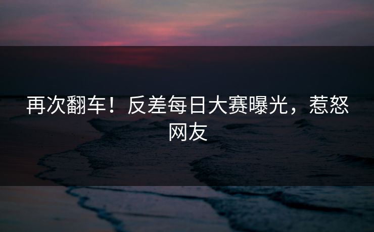 再次翻车！反差每日大赛曝光，惹怒网友