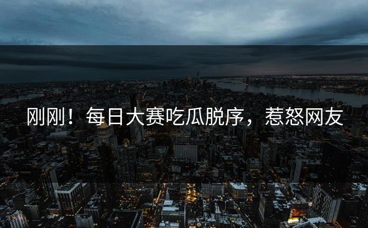 刚刚！每日大赛吃瓜脱序，惹怒网友