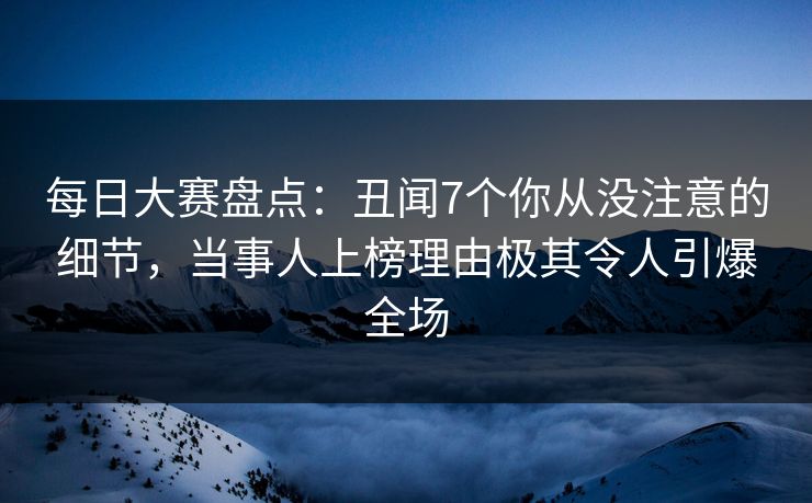 每日大赛盘点：丑闻7个你从没注意的细节，当事人上榜理由极其令人引爆全场
