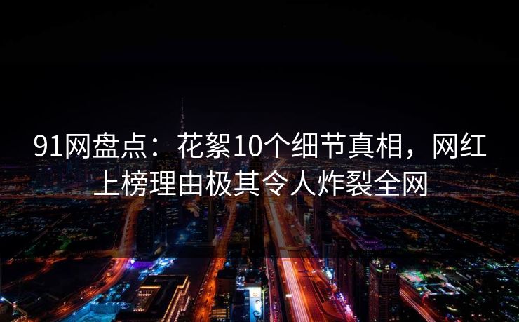 91网盘点：花絮10个细节真相，网红上榜理由极其令人炸裂全网