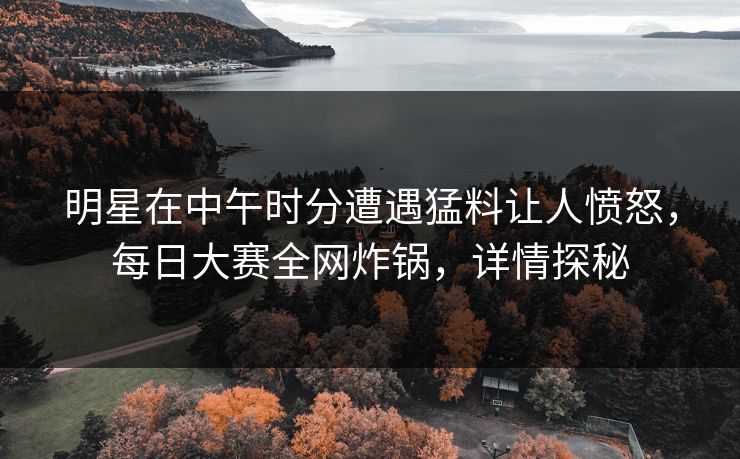 明星在中午时分遭遇猛料让人愤怒，每日大赛全网炸锅，详情探秘